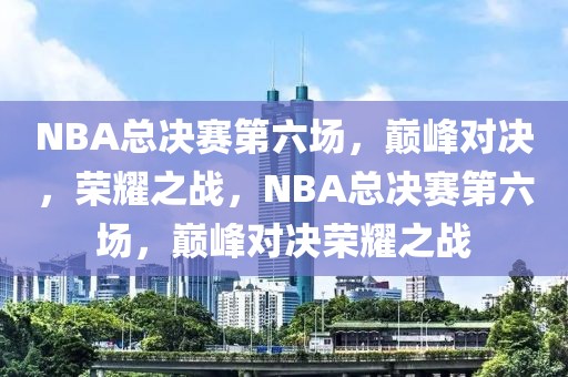 NBA总决赛第六场，巅峰对决，荣耀之战，NBA总决赛第六场，巅峰对决荣耀之战