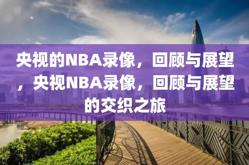 央视的NBA录像，回顾与展望，央视NBA录像，回顾与展望的交织之旅