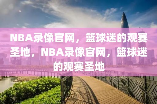 NBA录像官网，篮球迷的观赛圣地，NBA录像官网，篮球迷的观赛圣地