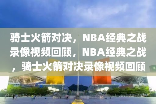 骑士火箭对决，NBA经典之战录像视频回顾，NBA经典之战，骑士火箭对决录像视频回顾