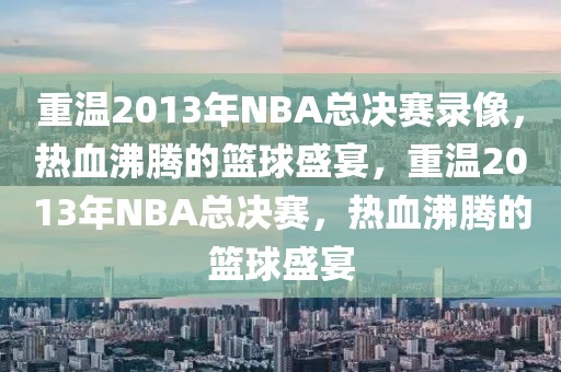 重温2013年NBA总决赛录像，热血沸腾的篮球盛宴，重温2013年NBA总决赛，热血沸腾的篮球盛宴