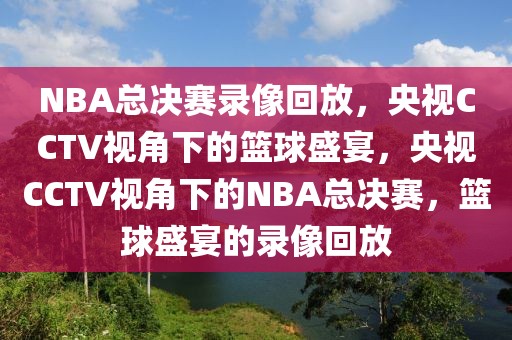 NBA总决赛录像回放，央视CCTV视角下的篮球盛宴，央视CCTV视角下的NBA总决赛，篮球盛宴的录像回放