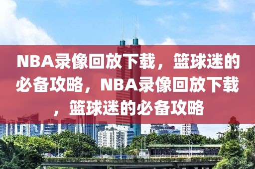 NBA录像回放下载，篮球迷的必备攻略，NBA录像回放下载，篮球迷的必备攻略