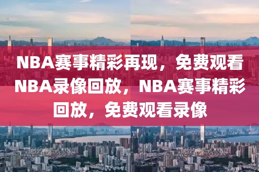 NBA赛事精彩再现，免费观看NBA录像回放，NBA赛事精彩回放，免费观看录像