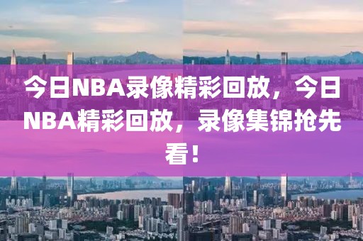 今日NBA录像精彩回放，今日NBA精彩回放，录像集锦抢先看！