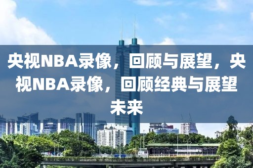 央视NBA录像，回顾与展望，央视NBA录像，回顾经典与展望未来