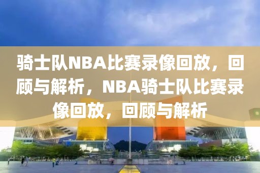 骑士队NBA比赛录像回放，回顾与解析，NBA骑士队比赛录像回放，回顾与解析