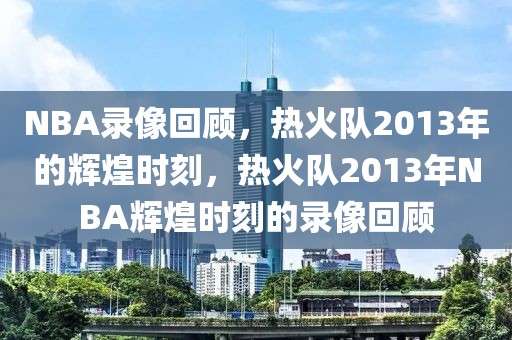 NBA录像回顾，热火队2013年的辉煌时刻，热火队2013年NBA辉煌时刻的录像回顾