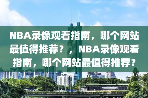 NBA录像观看指南，哪个网站最值得推荐？，NBA录像观看指南，哪个网站最值得推荐？