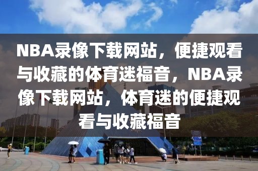 NBA录像下载网站，便捷观看与收藏的体育迷福音，NBA录像下载网站，体育迷的便捷观看与收藏福音