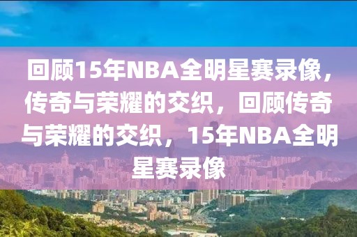 回顾15年NBA全明星赛录像，传奇与荣耀的交织，回顾传奇与荣耀的交织，15年NBA全明星赛录像