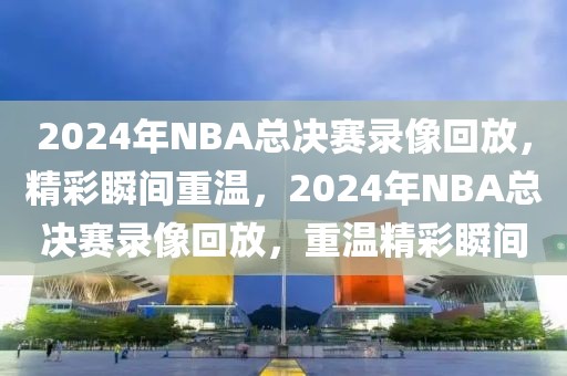 2024年NBA总决赛录像回放，精彩瞬间重温，2024年NBA总决赛录像回放，重温精彩瞬间