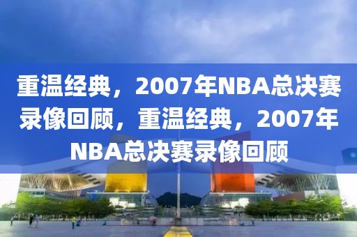 重温经典，2007年NBA总决赛录像回顾，重温经典，2007年NBA总决赛录像回顾