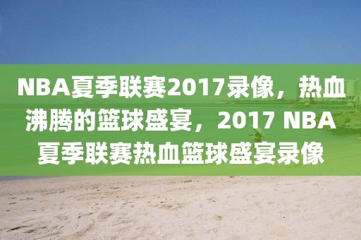 NBA夏季联赛2017录像，热血沸腾的篮球盛宴，2017 NBA夏季联赛热血篮球盛宴录像