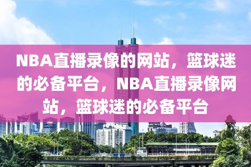 NBA直播录像的网站，篮球迷的必备平台，NBA直播录像网站，篮球迷的必备平台