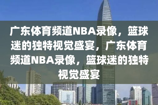 广东体育频道NBA录像，篮球迷的独特视觉盛宴，广东体育频道NBA录像，篮球迷的独特视觉盛宴