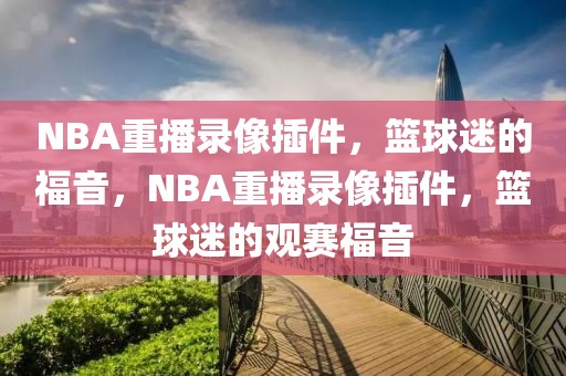 NBA重播录像插件，篮球迷的福音，NBA重播录像插件，篮球迷的观赛福音