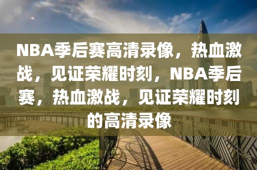 NBA季后赛高清录像，热血激战，见证荣耀时刻，NBA季后赛，热血激战，见证荣耀时刻的高清录像