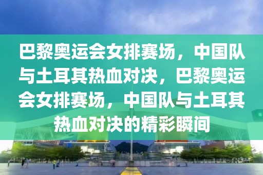 巴黎奥运会女排赛场，中国队与土耳其热血对决，巴黎奥运会女排赛场，中国队与土耳其热血对决的精彩瞬间