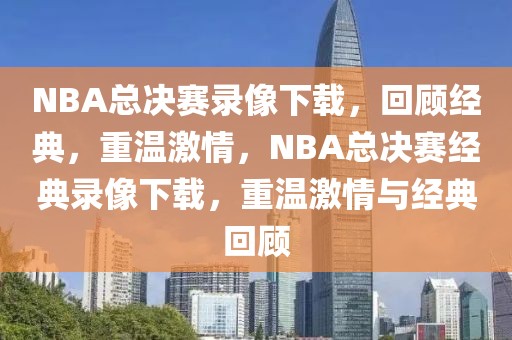 NBA总决赛录像下载，回顾经典，重温激情，NBA总决赛经典录像下载，重温激情与经典回顾