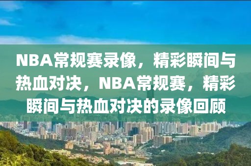 NBA常规赛录像，精彩瞬间与热血对决，NBA常规赛，精彩瞬间与热血对决的录像回顾