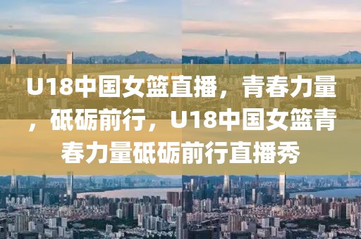 U18中国女篮直播，青春力量，砥砺前行，U18中国女篮青春力量砥砺前行直播秀