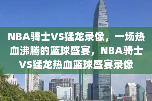 NBA骑士VS猛龙录像，一场热血沸腾的篮球盛宴，NBA骑士VS猛龙热血篮球盛宴录像