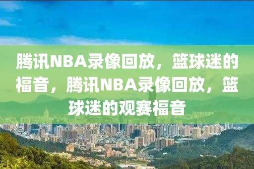 腾讯NBA录像回放，篮球迷的福音，腾讯NBA录像回放，篮球迷的观赛福音