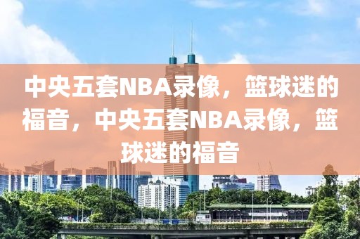 中央五套NBA录像，篮球迷的福音，中央五套NBA录像，篮球迷的福音