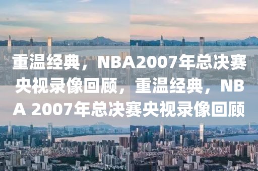 重温经典，NBA2007年总决赛央视录像回顾，重温经典，NBA 2007年总决赛央视录像回顾