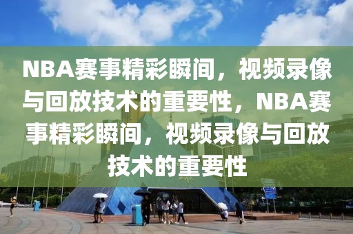 NBA赛事精彩瞬间，视频录像与回放技术的重要性，NBA赛事精彩瞬间，视频录像与回放技术的重要性