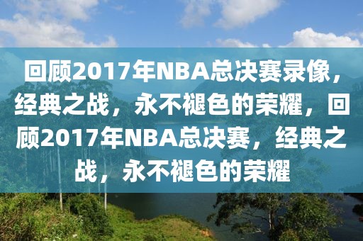 回顾2017年NBA总决赛录像，经典之战，永不褪色的荣耀，回顾2017年NBA总决赛，经典之战，永不褪色的荣耀