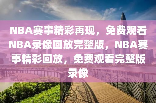 NBA赛事精彩再现，免费观看NBA录像回放完整版，NBA赛事精彩回放，免费观看完整版录像