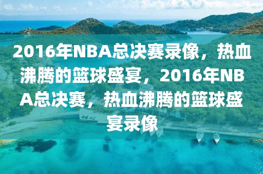 2016年NBA总决赛录像，热血沸腾的篮球盛宴，2016年NBA总决赛，热血沸腾的篮球盛宴录像