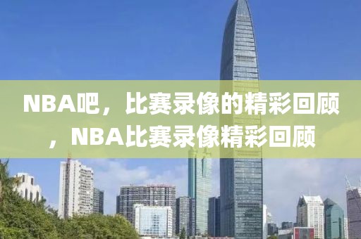 NBA吧，比赛录像的精彩回顾，NBA比赛录像精彩回顾