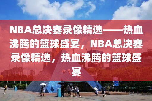 NBA总决赛录像精选——热血沸腾的篮球盛宴，NBA总决赛录像精选，热血沸腾的篮球盛宴