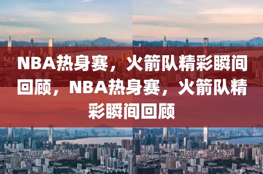 NBA热身赛，火箭队精彩瞬间回顾，NBA热身赛，火箭队精彩瞬间回顾