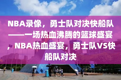 NBA录像，勇士队对决快船队——一场热血沸腾的篮球盛宴，NBA热血盛宴，勇士队VS快船队对决