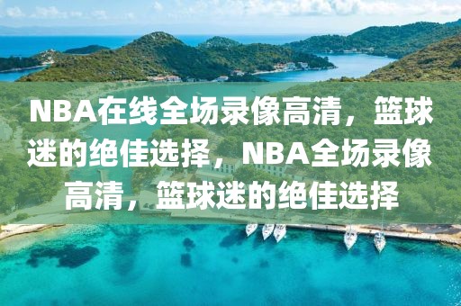 NBA在线全场录像高清，篮球迷的绝佳选择，NBA全场录像高清，篮球迷的绝佳选择