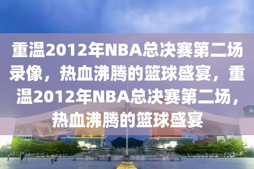 重温2012年NBA总决赛第二场录像，热血沸腾的篮球盛宴，重温2012年NBA总决赛第二场，热血沸腾的篮球盛宴