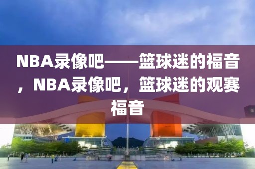 NBA录像吧——篮球迷的福音，NBA录像吧，篮球迷的观赛福音