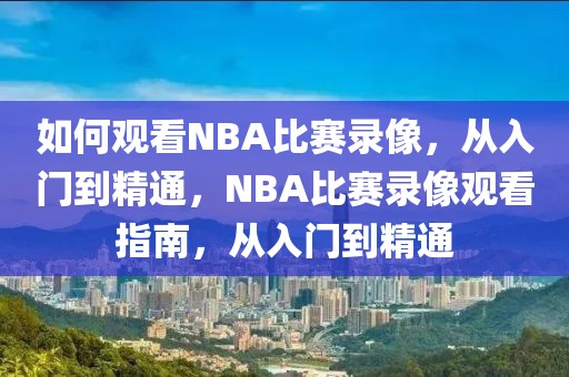 如何观看NBA比赛录像，从入门到精通，NBA比赛录像观看指南，从入门到精通