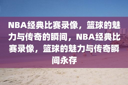 NBA经典比赛录像，篮球的魅力与传奇的瞬间，NBA经典比赛录像，篮球的魅力与传奇瞬间永存