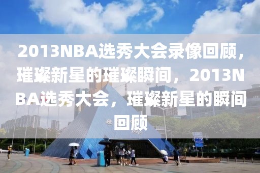 2013NBA选秀大会录像回顾，璀璨新星的璀璨瞬间，2013NBA选秀大会，璀璨新星的瞬间回顾