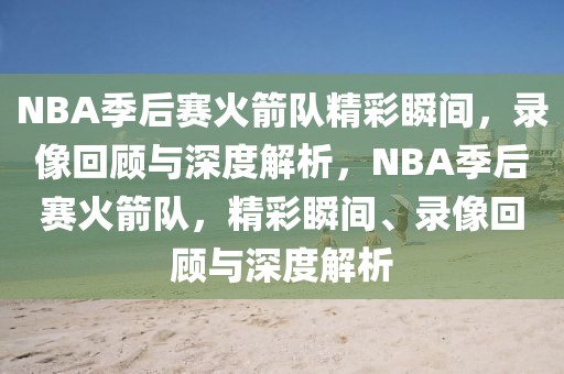 NBA季后赛火箭队精彩瞬间，录像回顾与深度解析，NBA季后赛火箭队，精彩瞬间、录像回顾与深度解析