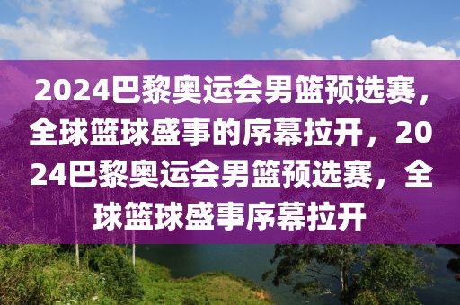 2024巴黎奥运会男篮预选赛，全球篮球盛事的序幕拉开，2024巴黎奥运会男篮预选赛，全球篮球盛事序幕拉开