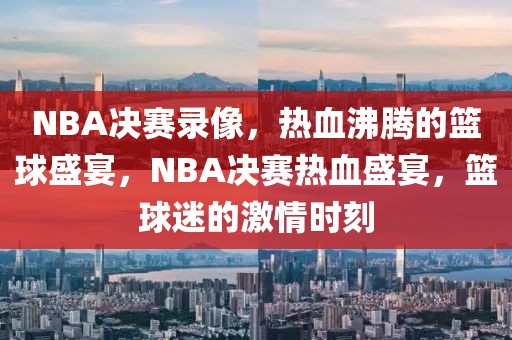 NBA决赛录像，热血沸腾的篮球盛宴，NBA决赛热血盛宴，篮球迷的激情时刻