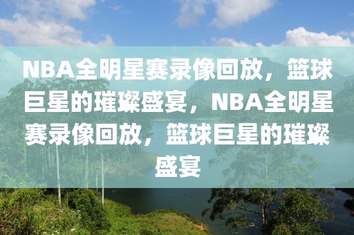 NBA全明星赛录像回放，篮球巨星的璀璨盛宴，NBA全明星赛录像回放，篮球巨星的璀璨盛宴