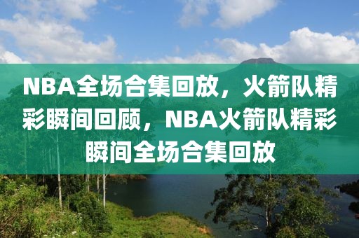 NBA全场合集回放，火箭队精彩瞬间回顾，NBA火箭队精彩瞬间全场合集回放