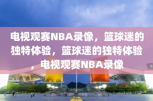 电视观赛NBA录像，篮球迷的独特体验，篮球迷的独特体验，电视观赛NBA录像